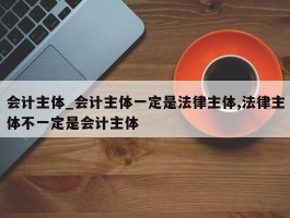 会计主体_会计主体一定是法律主体,法律主体不一定是会计主体