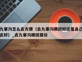 九寨沟怎么去方便（去九寨沟跟团好还是自己去好）_去九寨沟跟团报价