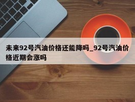 未来92号汽油价格还能降吗_92号汽油价格近期会涨吗