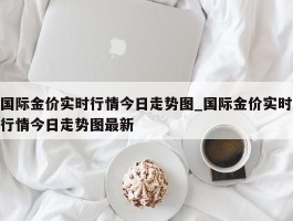 国际金价实时行情今日走势图_国际金价实时行情今日走势图最新