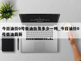 今日油价0号柴油批发多少一吨_今日油价0号柴油最新