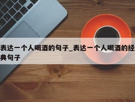表达一个人喝酒的句子_表达一个人喝酒的经典句子