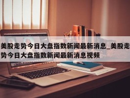 美股走势今日大盘指数新闻最新消息_美股走势今日大盘指数新闻最新消息视频