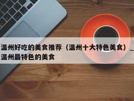 温州好吃的美食推荐（温州十大特色美食）_温州最特色的美食
