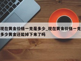 现在黄金价格一克是多少_现在黄金价格一克多少黄金还能掉下来了吗