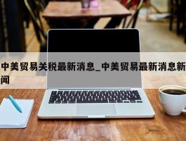 中美贸易关税最新消息_中美贸易最新消息新闻