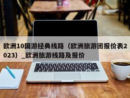 欧洲10国游经典线路（欧洲旅游团报价表2023）_欧洲旅游线路及报价