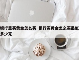 银行里买黄金怎么买_银行买黄金怎么买最低多少克
