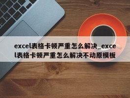 excel表格卡顿严重怎么解决_excel表格卡顿严重怎么解决不动原模板
