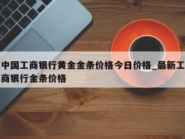 中国工商银行黄金金条价格今日价格_最新工商银行金条价格