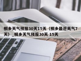 桐乡天气预报30天15天（桐乡最近天气7天）_桐乡天气预报30天 15天