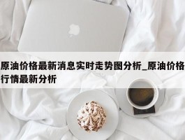 原油价格最新消息实时走势图分析_原油价格行情最新分析
