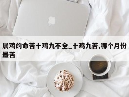 属鸡的命苦十鸡九不全_十鸡九苦,哪个月份最苦