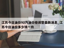 江苏今日油价92汽油价格调整最新消息_江苏今日油价多少钱一升