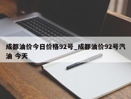 成都油价今日价格92号_成都油价92号汽油 今天