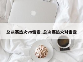 总决赛热火vs雷霆_总决赛热火对雷霆