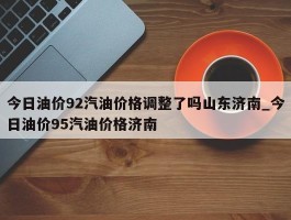 今日油价92汽油价格调整了吗山东济南_今日油价95汽油价格济南