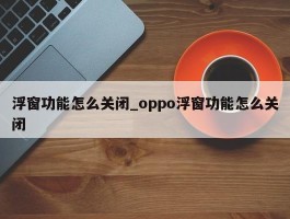浮窗功能怎么关闭_oppo浮窗功能怎么关闭