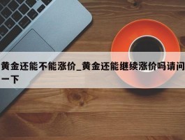 黄金还能不能涨价_黄金还能继续涨价吗请问一下