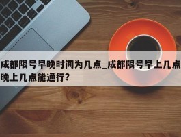 成都限号早晚时间为几点_成都限号早上几点晚上几点能通行?