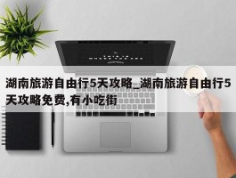 湖南旅游自由行5天攻略_湖南旅游自由行5天攻略免费,有小吃街