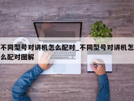 不同型号对讲机怎么配对_不同型号对讲机怎么配对图解
