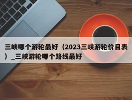 三峡哪个游轮最好（2023三峡游轮价目表）_三峡游轮哪个路线最好