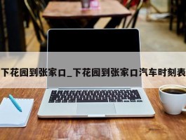 下花园到张家口_下花园到张家口汽车时刻表