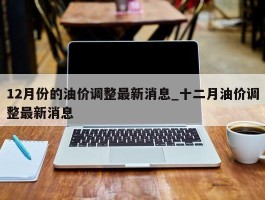 12月份的油价调整最新消息_十二月油价调整最新消息