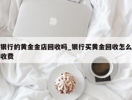 银行的黄金金店回收吗_银行买黄金回收怎么收费