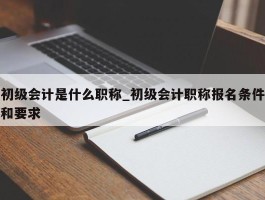 初级会计是什么职称_初级会计职称报名条件和要求