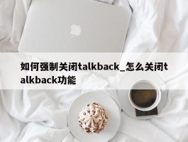 如何强制关闭talkback_怎么关闭talkback功能
