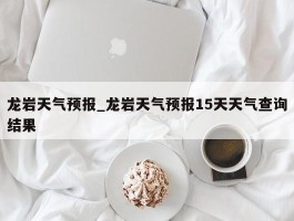 龙岩天气预报_龙岩天气预报15天天气查询结果