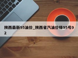陕西最新95油价_陕西省汽油价格95号92