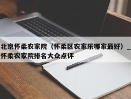 北京怀柔农家院（怀柔区农家乐哪家最好）_怀柔农家院排名大众点评