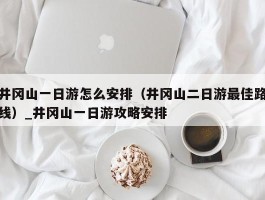 井冈山一日游怎么安排（井冈山二日游最佳路线）_井冈山一日游攻略安排