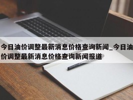 今日油价调整最新消息价格查询新闻_今日油价调整最新消息价格查询新闻报道