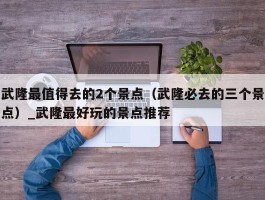 武隆最值得去的2个景点（武隆必去的三个景点）_武隆最好玩的景点推荐