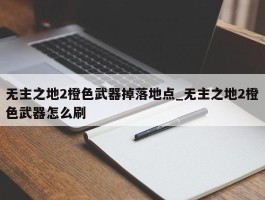 无主之地2橙色武器掉落地点_无主之地2橙色武器怎么刷
