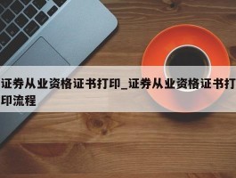 证券从业资格证书打印_证券从业资格证书打印流程