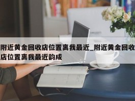 附近黄金回收店位置离我最近_附近黄金回收店位置离我最近韵成