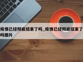 疫情已经彻底结束了吗_疫情已经彻底结束了吗图片