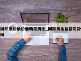 国际原油油价最新走势图_国际黄金价格走势图