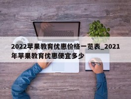 2022苹果教育优惠价格一览表_2021年苹果教育优惠便宜多少