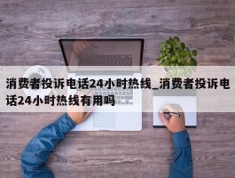 消费者投诉电话24小时热线_消费者投诉电话24小时热线有用吗