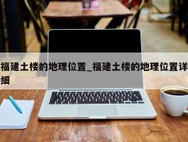 福建土楼的地理位置_福建土楼的地理位置详细