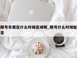 限号车需在什么时候出城呢_限号什么时候能走