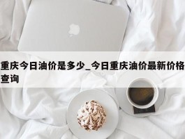 重庆今日油价是多少_今日重庆油价最新价格查询