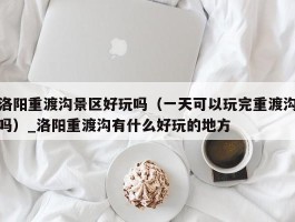 洛阳重渡沟景区好玩吗（一天可以玩完重渡沟吗）_洛阳重渡沟有什么好玩的地方