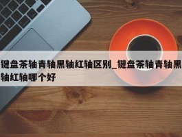 键盘茶轴青轴黑轴红轴区别_键盘茶轴青轴黑轴红轴哪个好